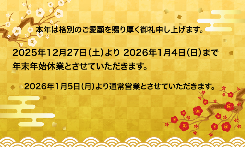 本年は格別のご愛顧を賜り厚く御礼申し上げます。2025年12月27日（土）より2026年1月4日（日）まで年末年始休業とさせていただきます。2026年1月5日（月）より通常営業とさせていただきます。