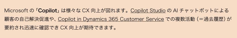Microsoftの「Copilot」は様々なCX向上が図れます。Copilot StudioのAIチャットボットによる顧客の自己解決促進や、Copilot in Dynamics 365 Customer Serviceでの複数活動（＝過去履歴）が要約され迅速に確認できCX向上が期待できます。
