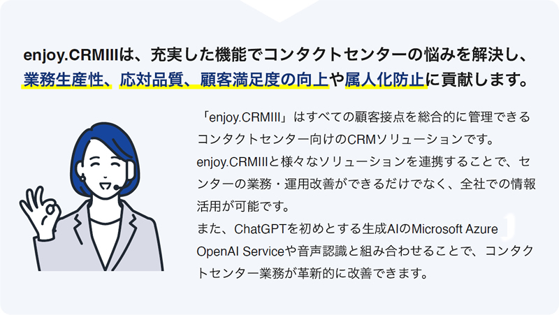 enjoy.CRMⅢは、充実した機能でコンタクトセンターの悩みを解決し、
業務⽣産性、応対品質、顧客満⾜度の向上や属⼈化防⽌に貢献します。