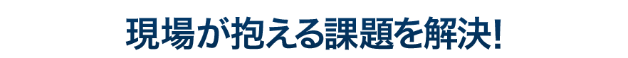 現場が抱える課題を解決！