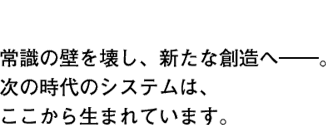 常識の壁を壊し、新たな創造へ――。次の時代のシステムは、ここから生まれています。