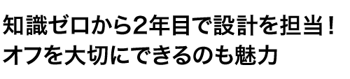 知識ゼロから2年目で設計を担当！オフを大切にできるのも魅力