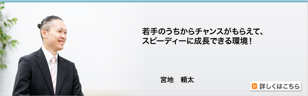 若手のうちからチャンスがもらえて、スピーディに成長できる環境！／宮地頼太