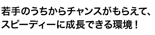 若手のうちからチャンスがもらえて、スピーディーに成長できる環境！