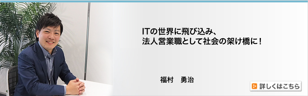 ITの世界に飛び込み、法人営業職として社会の架け橋に！／福村勇治