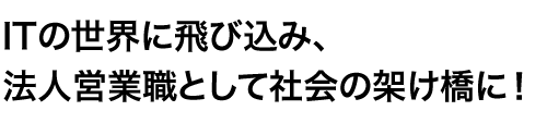ITの世界に飛び込み、法人営業職として社会の架け橋に！