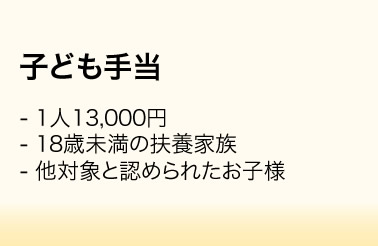 子ども手当／・1人13,000円　・18歳未満の扶養家族　・他対象と認められたお子様