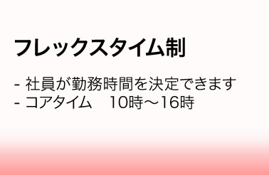 フレックスタイム制／・社員が勤務時間を決定できます　・コアタイム　10時～16時