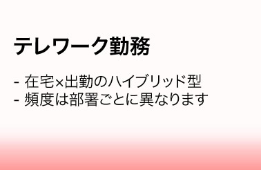 テレワーク勤務／・在宅×出勤のハイブリッド型　・頻度は部署ごとに異なります