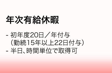 年次有給休暇／・初年度20日／年付与（勤続15年以上22日付与）　・半日、時間単位で取得可
