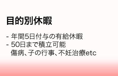 目的別休暇／・年間5日付与の有給休暇　・50日まで積立可能　傷病、子の行事、不妊治療etc