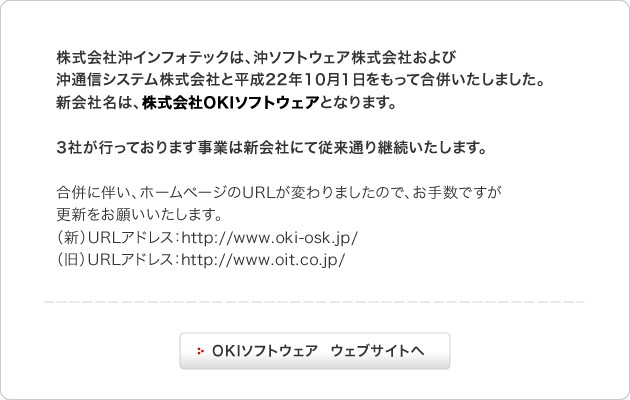 株式会社沖インフォテックは、沖ソフトウェア株式会社および沖通信システム株式会社と平成22年10月1日をもって合併いたしました。新会社名は、株式会社OKIソフトウェアとなります。3社が行っております事業は新会社にて従来通り継続いたします。