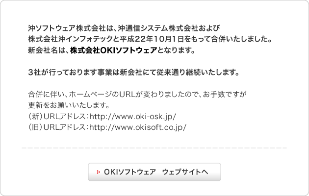 沖ソフトウェア株式会社は、沖通信システム株式会社および株式会社沖インフォテックと平成22年10月1日をもって合併いたしました。新会社名は、株式会社OKIソフトウェアとなります。3社が行っております事業は新会社にて従来通り継続いたします。