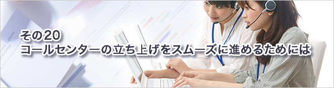 その20：コールセンターの立ち上げをスムーズに進めるためには