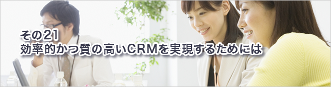 その21：効率的かつ質の高いCRMを実現するためには