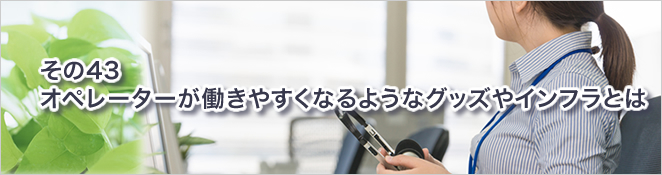 その43：オペレーターが働きやすくなるようなグッズやインフラとは