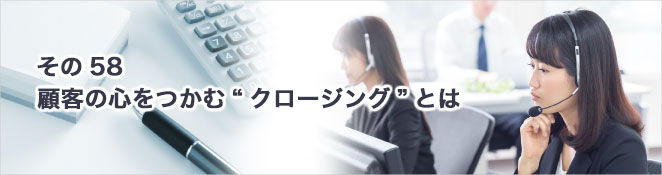 その58：顧客の心をつかむ“クロージング”とは