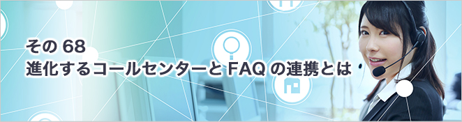 その68：進化するコールセンターとFAQの連携とは