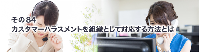 その84　カスタマーハラスメントを組織として対応する方法とは