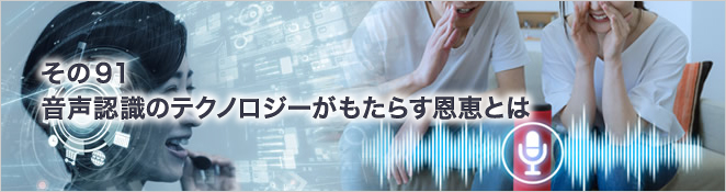 その91　音声認識のテクノロジーがもたらす恩恵とは