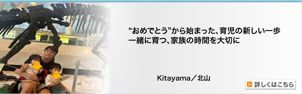 “おめでとう”から始まった、育児の新しい一歩　一緒に育つ、家族の時間を大切に　Kitayama／北山