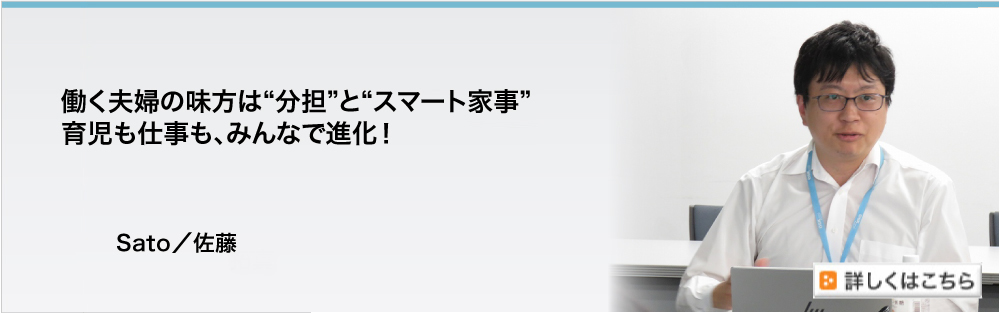 働く夫婦の味方は“分担”と“スマート家事”
　育児も仕事も、みんなで進化！　Sato／佐藤